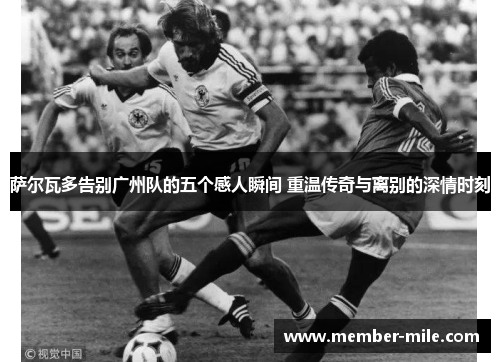 萨尔瓦多告别广州队的五个感人瞬间 重温传奇与离别的深情时刻 萨尔瓦多告别广州队的五个感人瞬间 重温传奇与离别的深情时刻