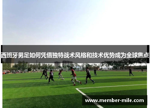 西班牙男足如何凭借独特战术风格和技术优势成为全球焦点