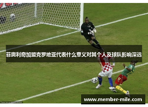 菲奥利奇加盟克罗地亚代表什么意义对其个人及球队影响深远 菲奥利奇加盟克罗地亚代表什么意义对其个人及球队影响深远