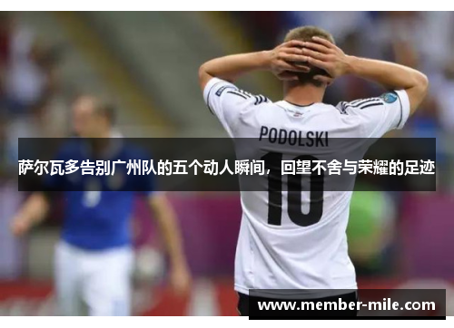 萨尔瓦多告别广州队的五个动人瞬间,回望不舍与荣耀的足迹 萨尔瓦多告别广州队的五个动人瞬间,回望不舍与荣耀的足迹